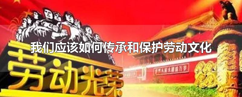 我们应该如何传承和保护劳动文化