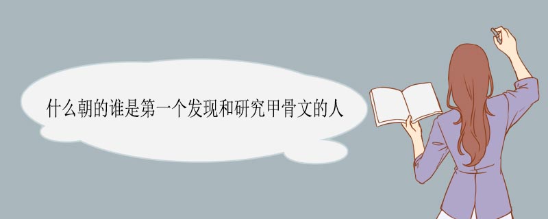 什么朝的谁是第一个发现和研究甲骨文的人 什么朝的哪个人是第一个发现和研究甲骨文的人