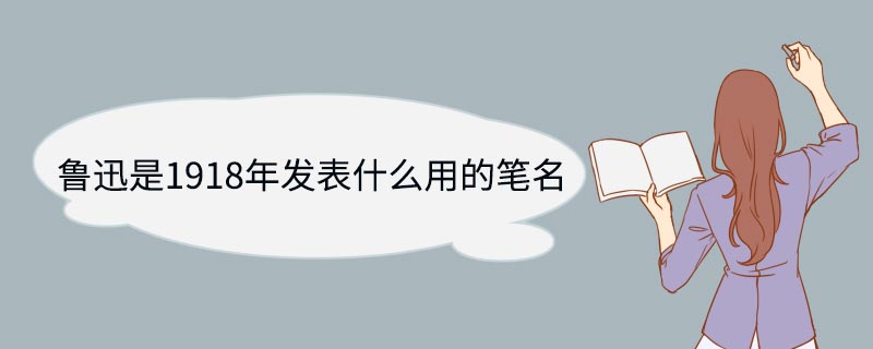 鲁迅是1918年发表什么用的笔名 鲁迅是1918年发表哪部作品用的笔名