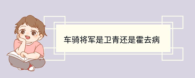 车骑将军是卫青还是霍去病 汉武帝车骑将军是卫青还是霍去病