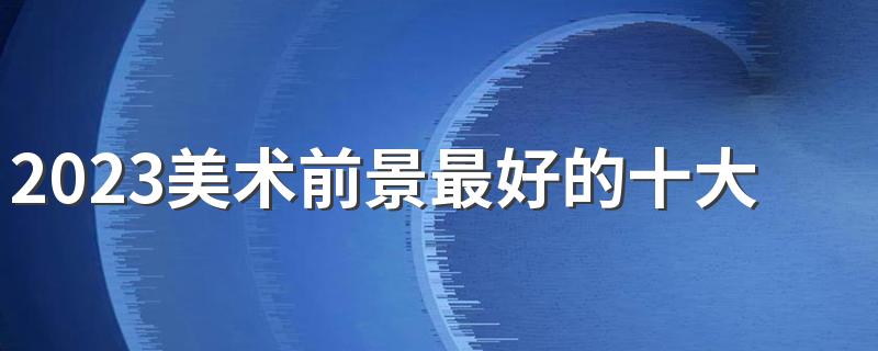 2023美术前景最好的十大专业 哪些专业最吃香