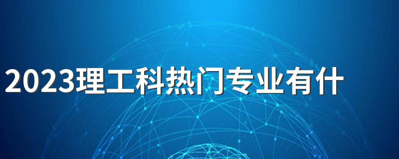 2023理工科热门专业有什么 发展前景好的专业