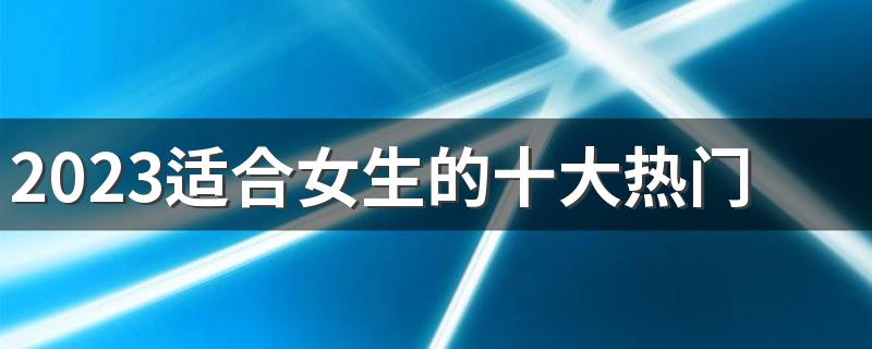 2023适合女生的十大热门专业 最吃香的专业有哪些