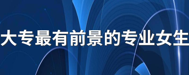 大专最有前景的专业女生 学什么专业最吃香