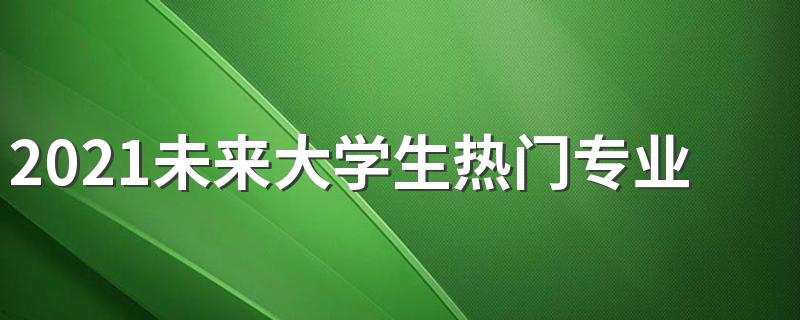 2021未来大学生热门专业 大学专业最新排名汇总