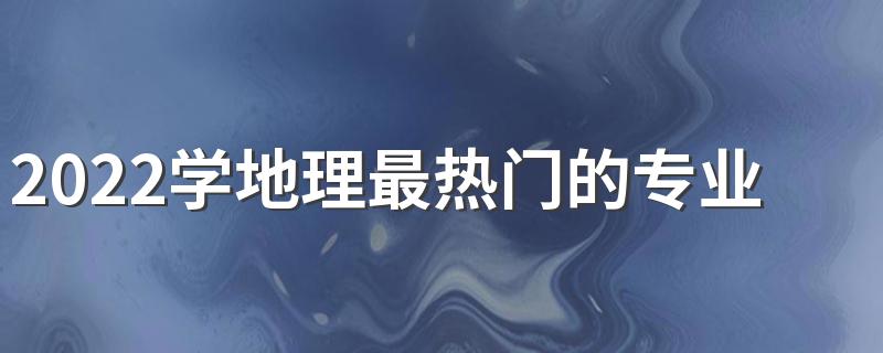 2022学地理最热门的专业有哪些 前景怎么样