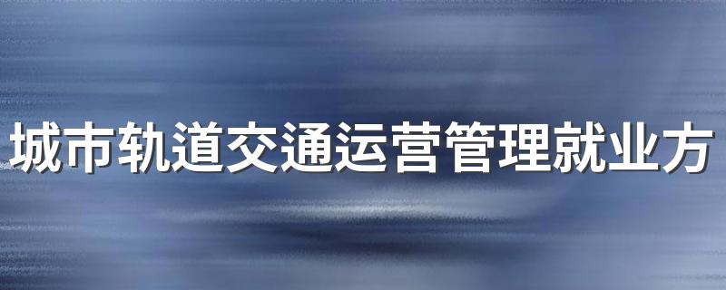 城市轨道交通运营管理就业方向 能找什么工作