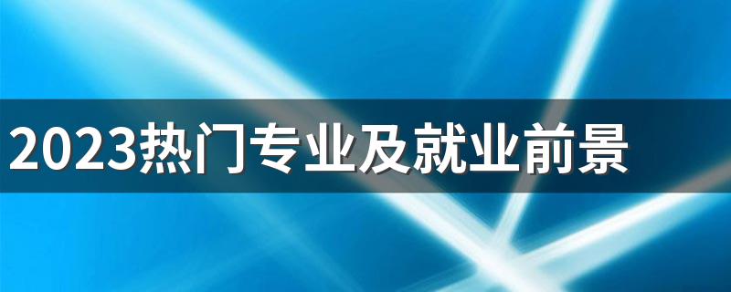 2023热门专业及就业前景专科 什么专业好就业