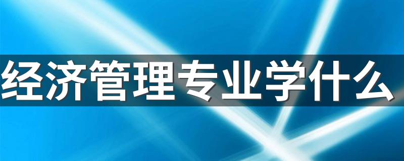 经济管理专业学什么 有哪些主要科目