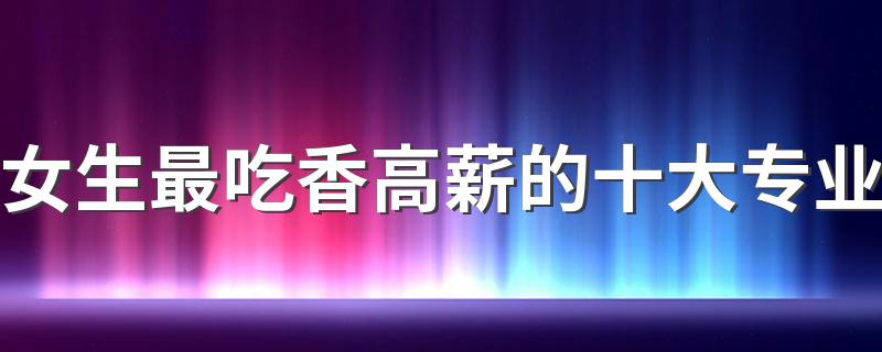 女生最吃香高薪的十大专业 什么专业就业率高