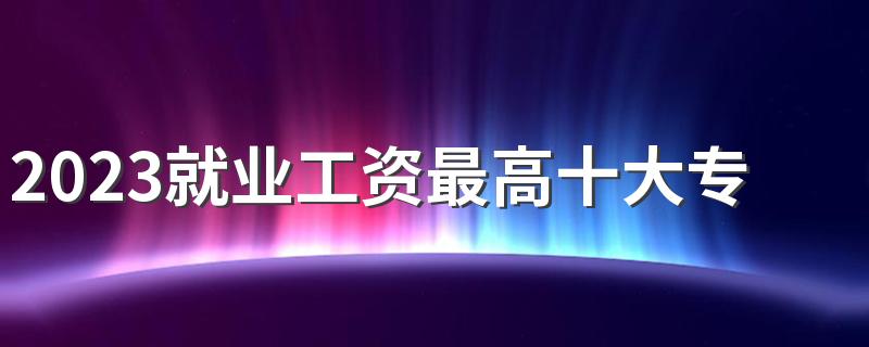 2023就业工资最高十大专业 什么专业工资高最吃香