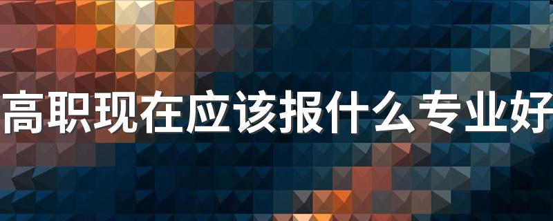 高职现在应该报什么专业好 吃香的专业