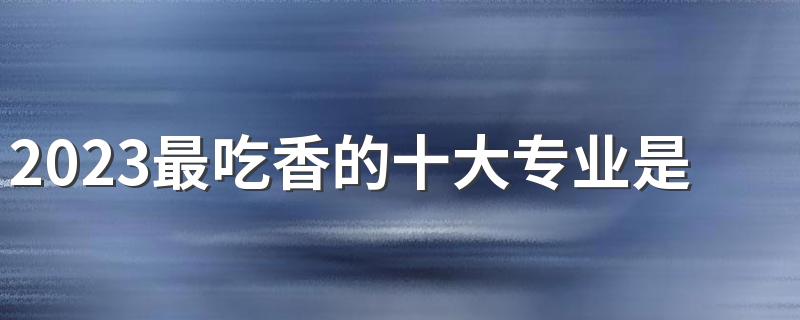 2023最吃香的十大专业是什么 好就业的专业