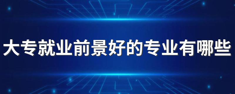 大专就业前景好的专业有哪些 2023吃香的专业