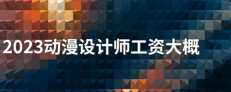 2023动漫设计师工资大概多少 就业前景怎么样