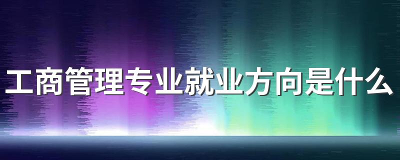 工商管理专业就业方向是什么 能做哪些工作