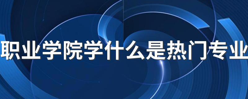 职业学院学什么是热门专业 最吃香的专业是哪些