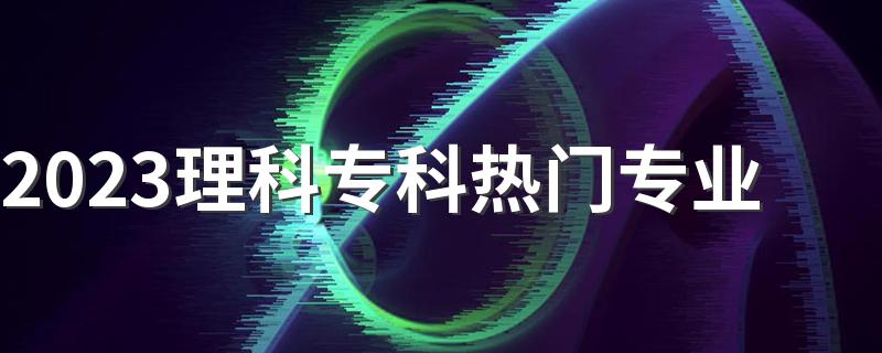 2023理科专科热门专业 什么专业就业前景好