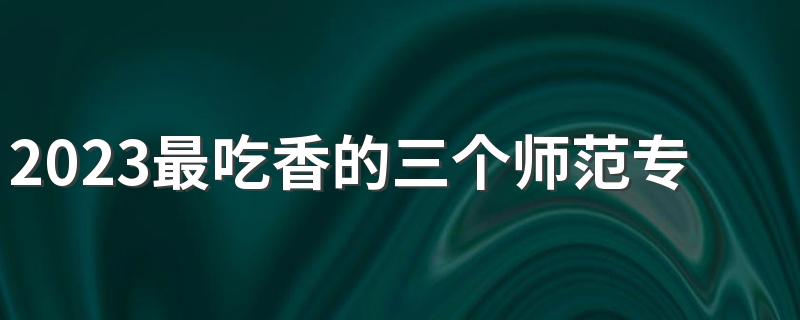 2023最吃香的三个师范专业 最好就业的专业