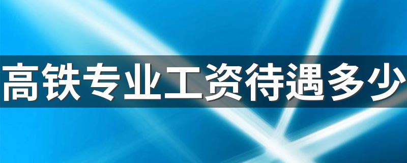 高铁专业工资待遇多少 每月挣多少钱