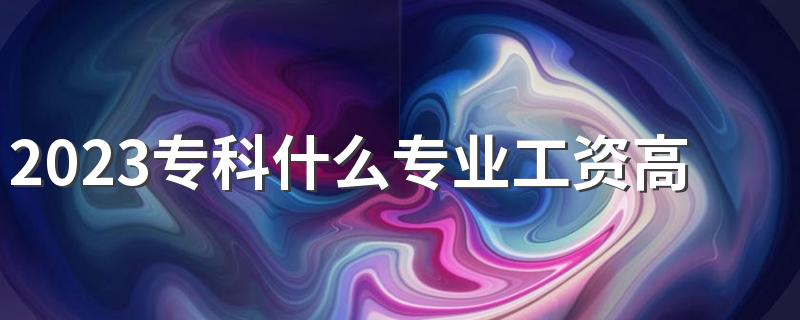 2023专科什么专业工资高好就业 前景好的专业有哪些