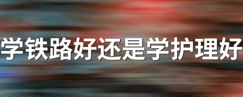 学铁路好还是学护理好 两种专业的前景如何