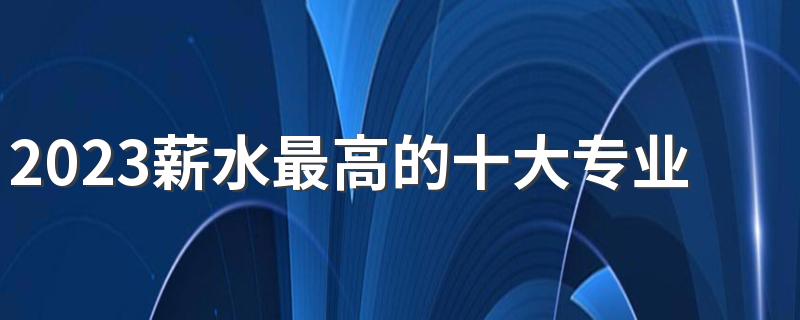 2023薪水最高的十大专业 工资高待遇好的专业