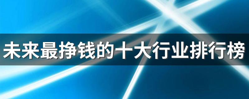 未来最挣钱的十大行业排行榜 2023什么行业前景好