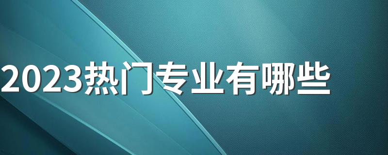 2023热门专业有哪些 什么专业最受欢迎