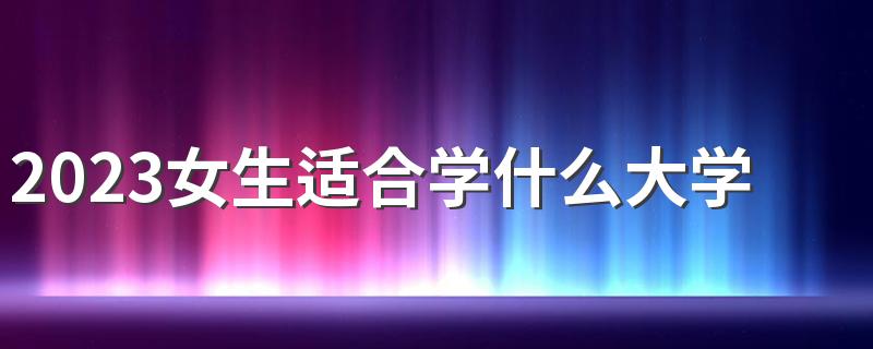 2023女生适合学什么大学专业 前景好的专业汇总