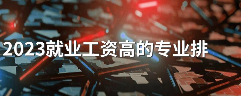 2023就业工资高的专业排名 学什么专业吃香