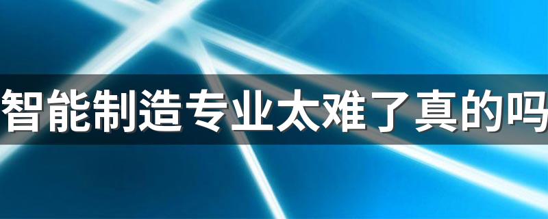 智能制造专业太难了真的吗 能做什么工作