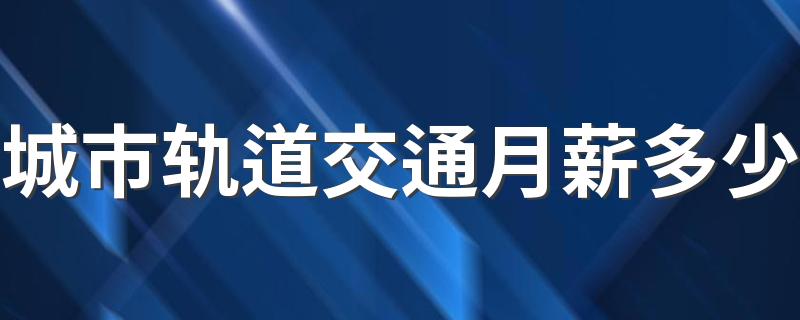 城市轨道交通月薪多少 工资待遇好吗