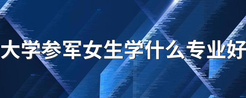 大学参军女生学什么专业好 军校吃香的专业