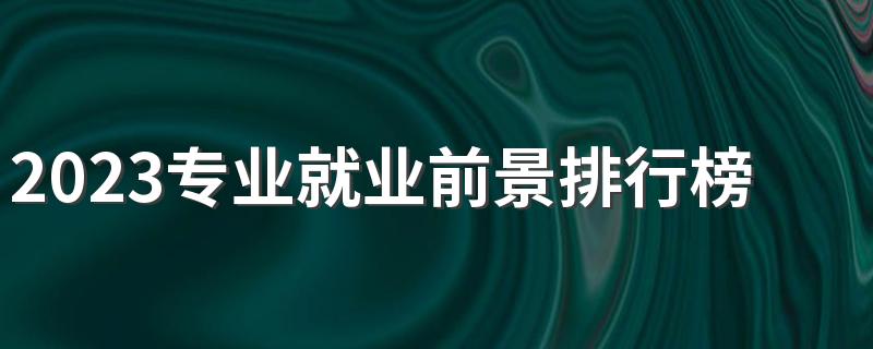 2023专业就业前景排行榜 什么专业最受欢迎