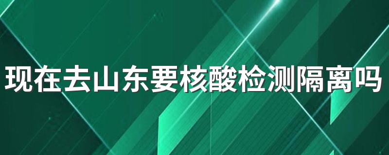 现在去山东要核酸检测隔离吗？4月入鲁返鲁最新规定