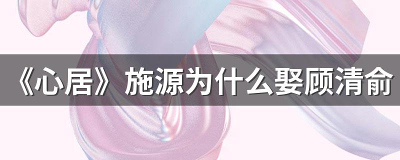 《心居》施源为什么娶顾清俞 施源黑化的原因是什么