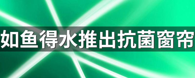 如鱼得水推出抗菌窗帘 创新驱动行业进化 拉开健康新生