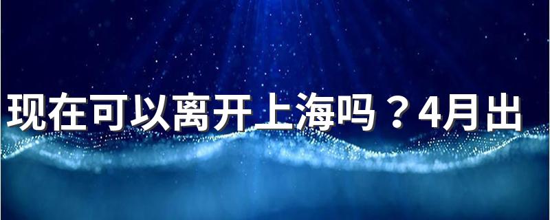 现在可以离开上海吗？4月出入上海最新规定