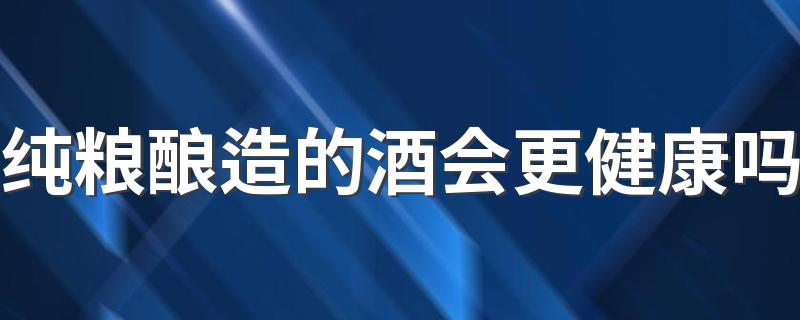 纯粮酿造的酒会更健康吗 自酿纯粮酒有什么危害