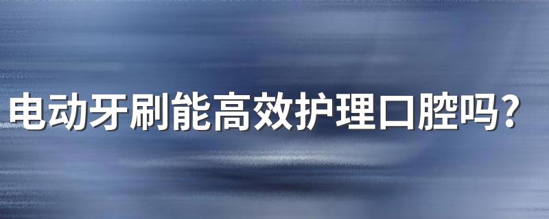 电动牙刷能高效护理口腔吗? 电动牙刷什么品牌好用?