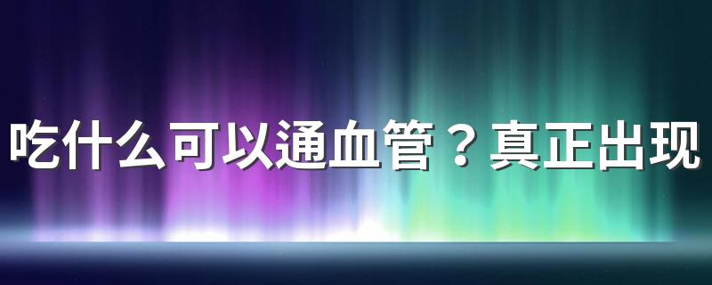 吃什么可以通血管？真正出现血管堵了，还是需要这个方法