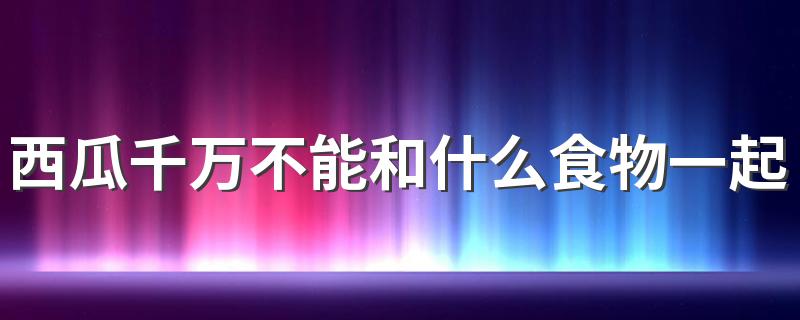 西瓜千万不能和什么食物一起吃 谨记这4种食物