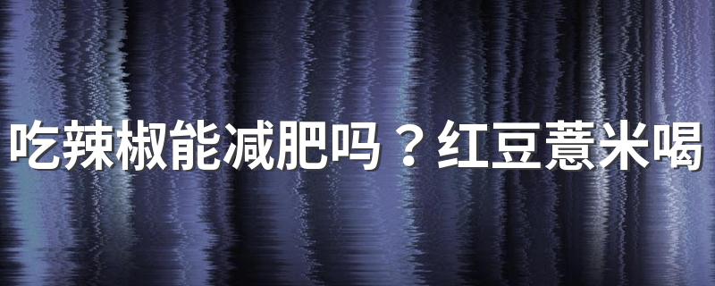 吃辣椒能减肥吗？红豆薏米喝多久会减肥？