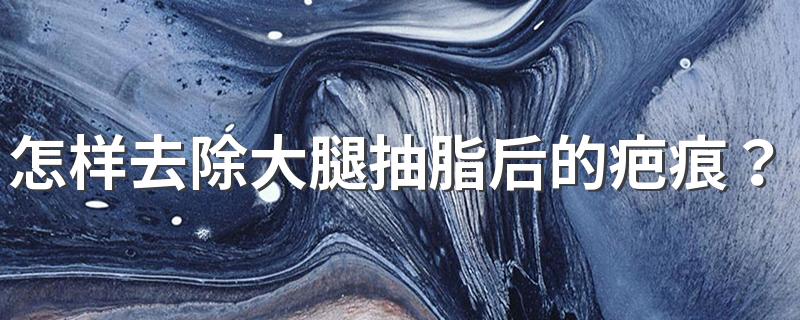 怎样去除大腿抽脂后的疤痕？治疗瘢痕疙瘩最好的方法是什么？