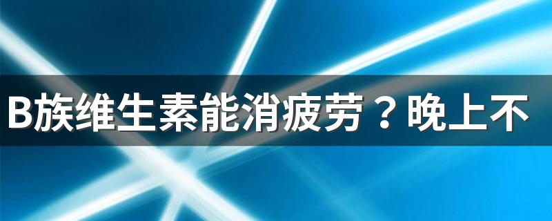 B族维生素能消疲劳？晚上不能吃？维生素B真相大解析