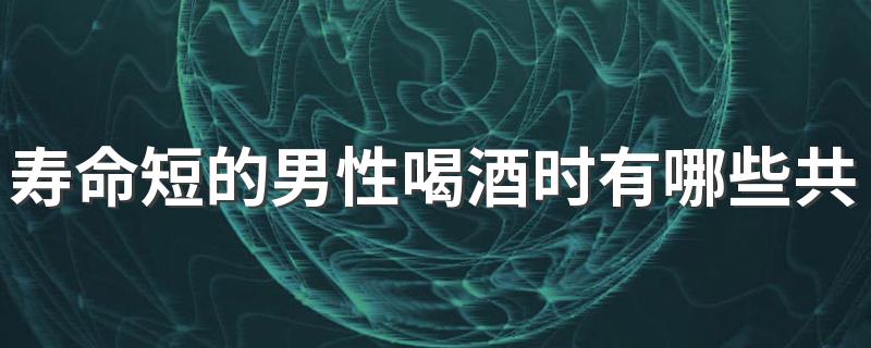 寿命短的男性喝酒时有哪些共性 喝酒时需注意什么