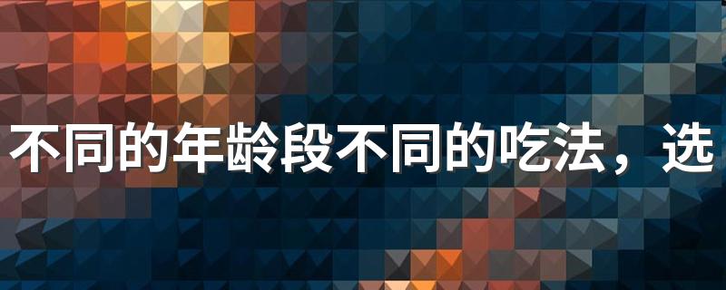 不同的年龄段不同的吃法，选择和年龄相符的饮食？