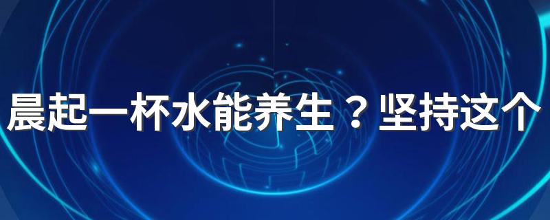 晨起一杯水能养生？坚持这个好习惯能带来4大惊喜