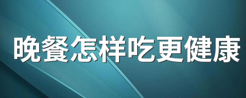 晚餐怎样吃更健康 晚餐几点吃最佳